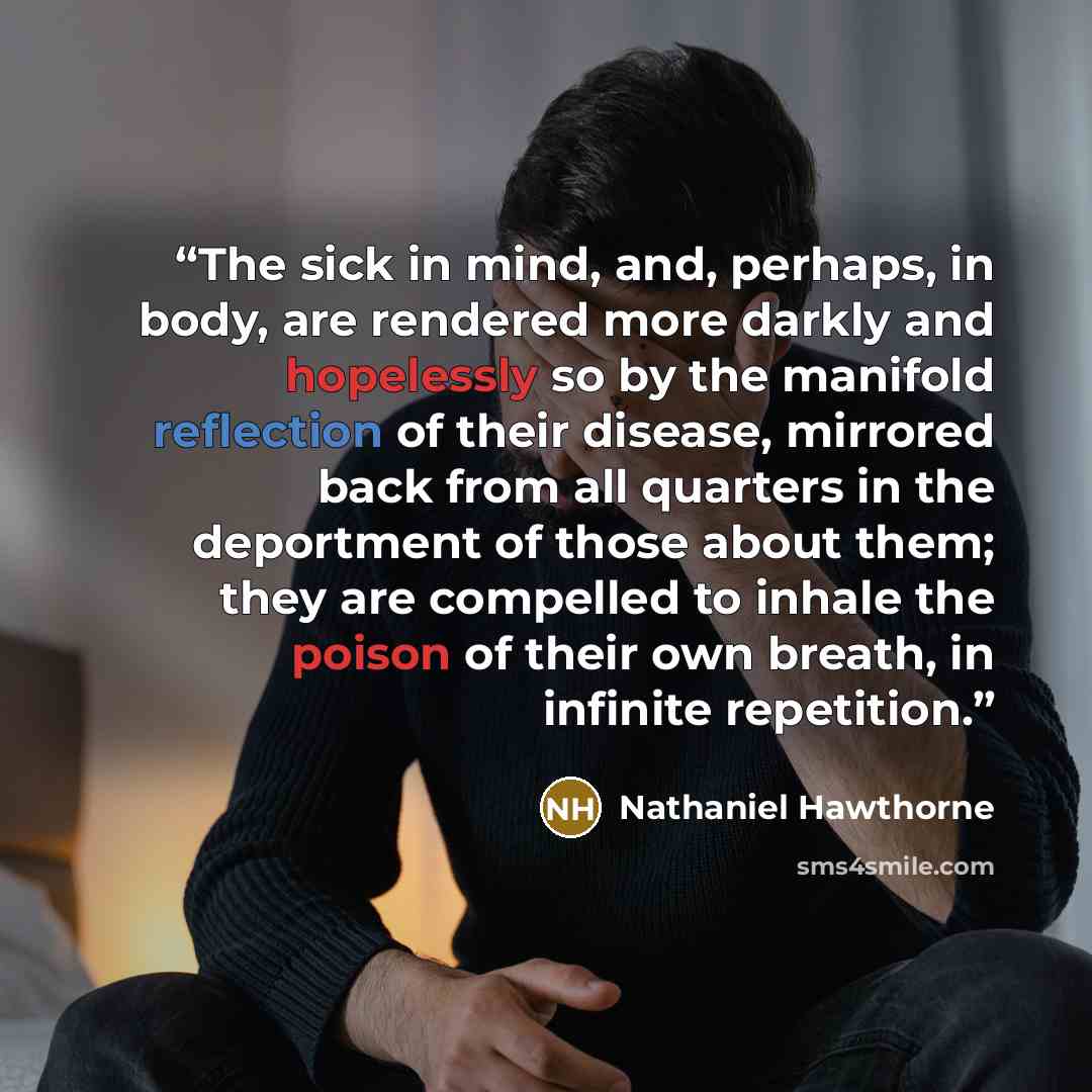 “The sick in mind, and, perhaps, in body, are rendered more darkly and hopelessly so by the manifold reflection of their disease, mirrored back from all quarters in the deportment of those about them; they are compelled to inhale the poison of their own breath, in infinite repetition.” quote by Nathaniel Hawthorne