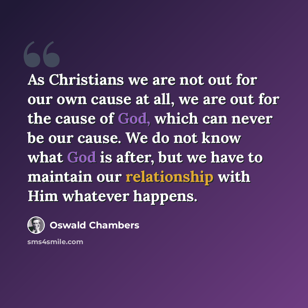 “As Christians we are not out for our own cause at all, we are out for the cause of God, which can never be our cause. We do not know what God is after, but we have to maintain our relationship with Him whatever happens.” quote by Oswald Chambers