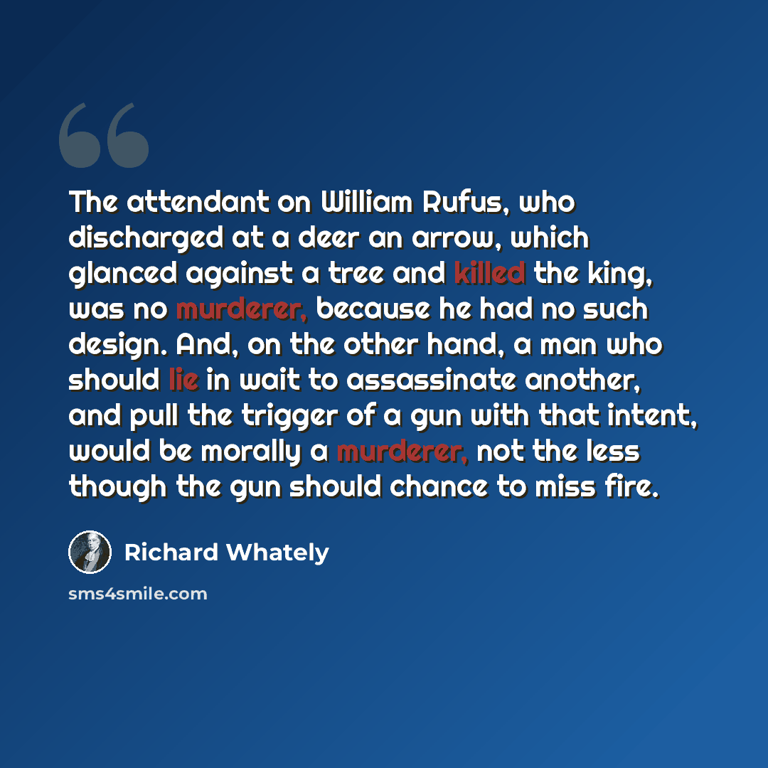 “The attendant on William Rufus, who discharged at a deer an arrow, which glanced against a tree and killed the king, was no murderer, because he had no such design. And, on the other hand, a man who should lie in wait to assassinate another, and pull the trigger of a gun with that intent, would be…” quote by Richard Whately
