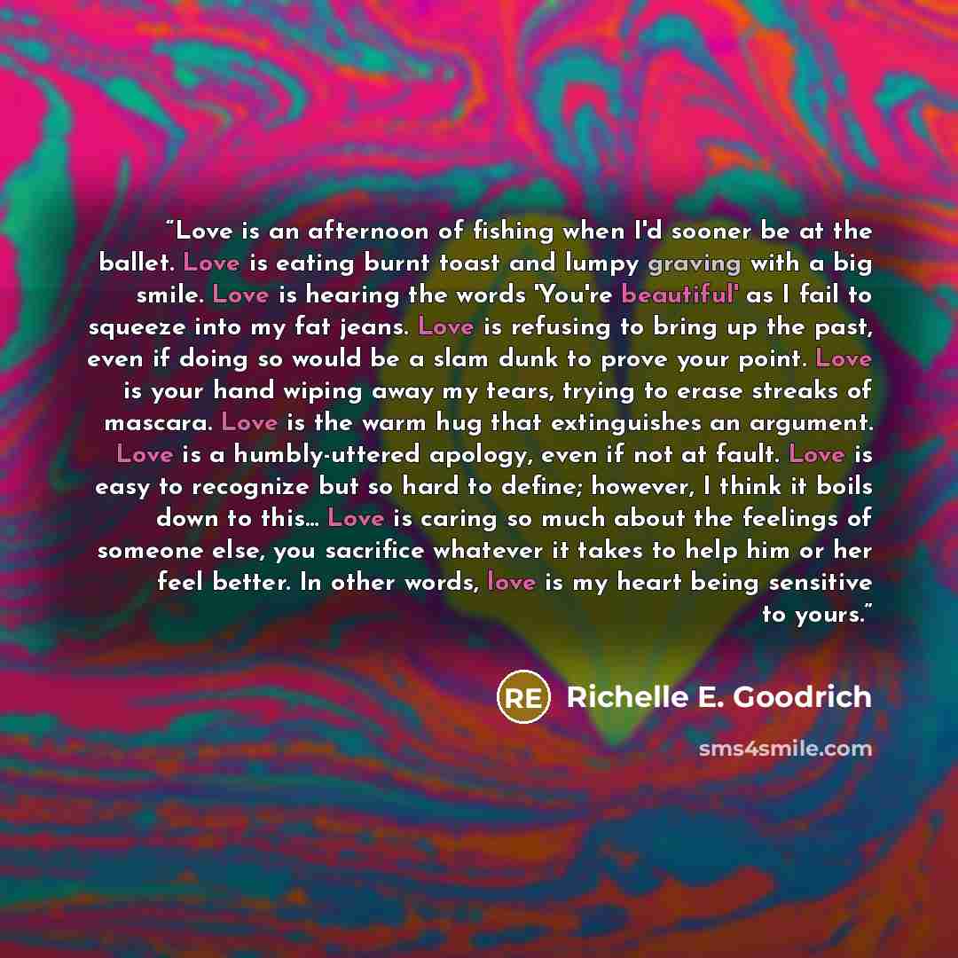 “Love is an afternoon of fishing when I'd sooner be at the ballet. Love is eating burnt toast and lumpy graving with a big smile. Love is hearing the words 'You're beautiful' as I fail to squeeze into my fat jeans. Love is refusing to bring up the past, even if doing so would be a slam dunk to…” quote by Richelle E. Goodrich