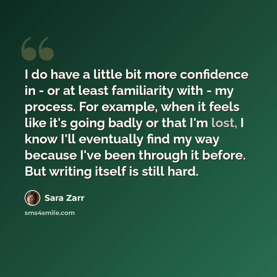 “I do have a little bit more confidence in - or at least familiarity with - my process. For example, when it feels like it's going badly or that I'm lost, I know I'll eventually find my way because I've been through it before. But writing itself is still hard.” quote by Sara Zarr