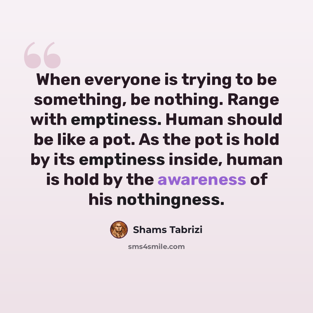 “When everyone is trying to be something, be nothing. Range with emptiness. Human should be like a pot. As the pot is hold by its emptiness inside, human is hold by the awareness of his nothingness.” quote by Shams Tabrizi
