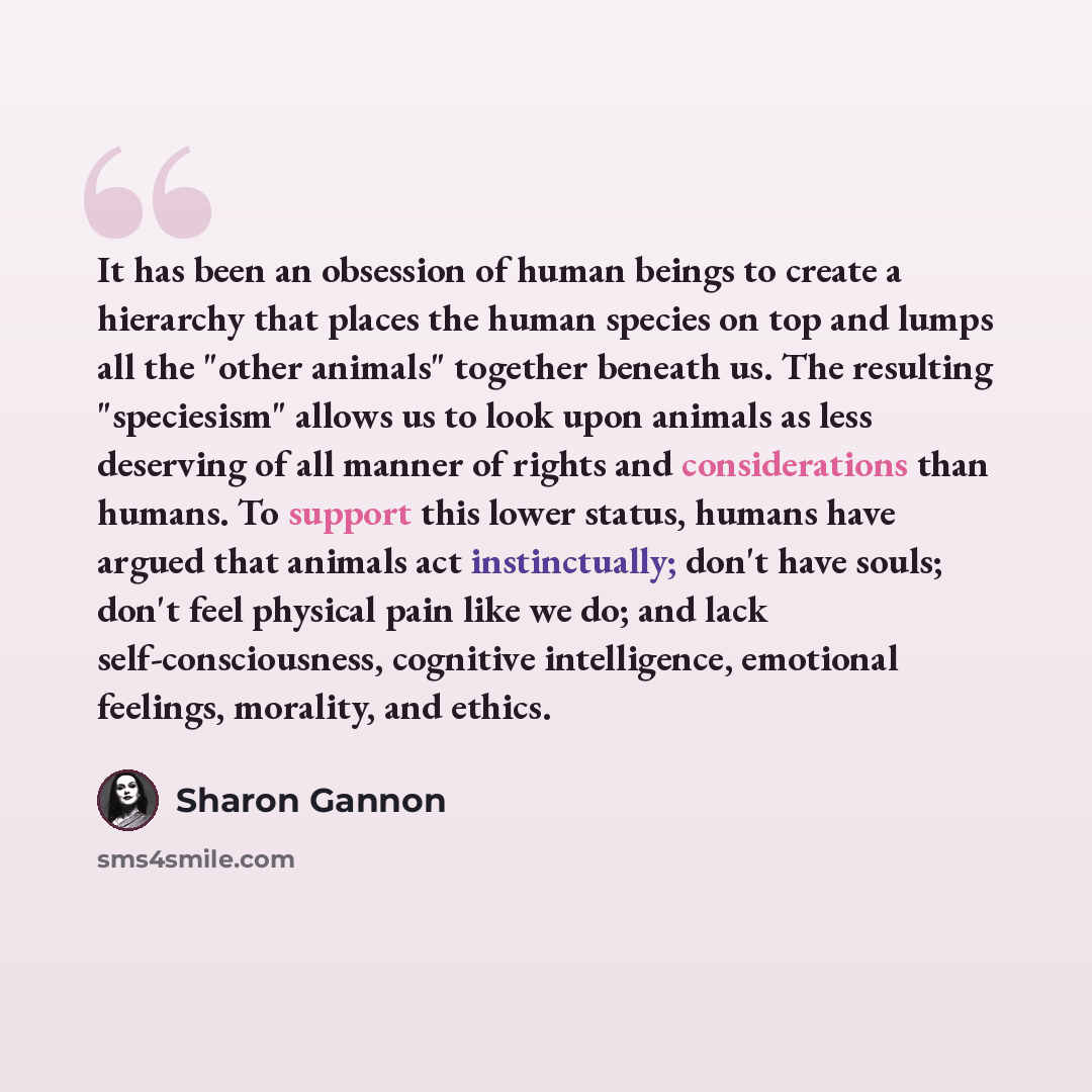 “It has been an obsession of human beings to create a hierarchy that places the human species on top and lumps all the "other animals" together beneath us. The resulting "speciesism" allows us to look upon animals as less deserving of all manner of rights and considerations than humans. To support…” quote by Sharon Gannon