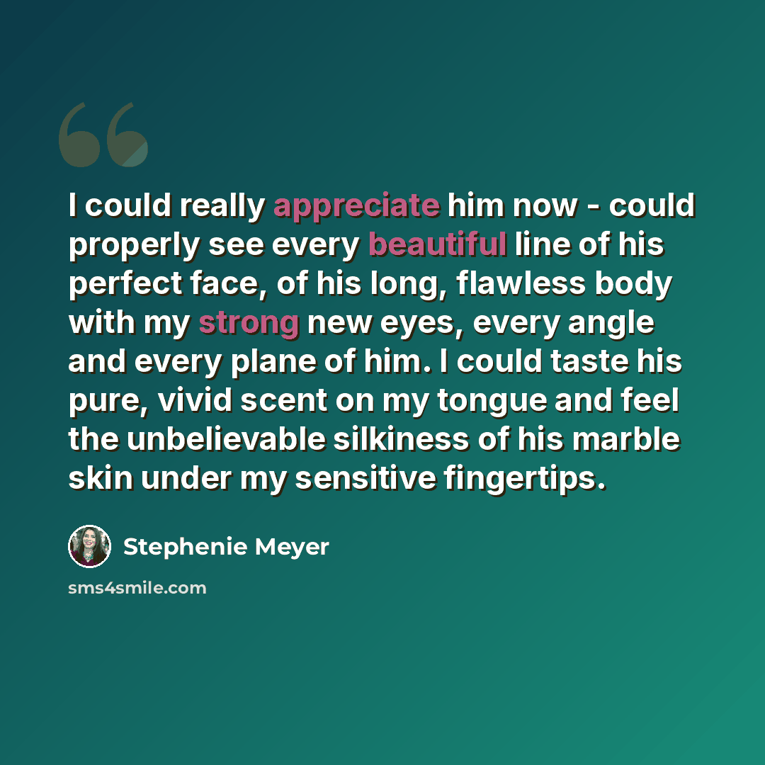 “I could really appreciate him now - could properly see every beautiful line of his perfect face, of his long, flawless body with my strong new eyes, every angle and every plane of him. I could taste his pure, vivid scent on my tongue and feel the unbelievable silkiness of his marble skin under my…” quote by Stephenie Meyer