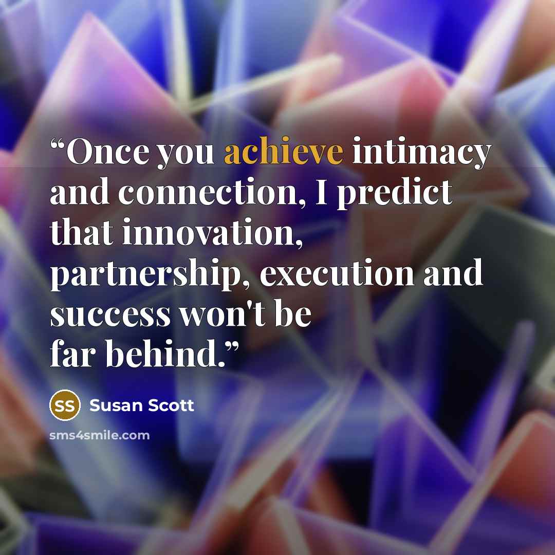 “Once you achieve intimacy and connection, I predict that innovation, partnership, execution and success won't be far behind.” quote by Susan Scott