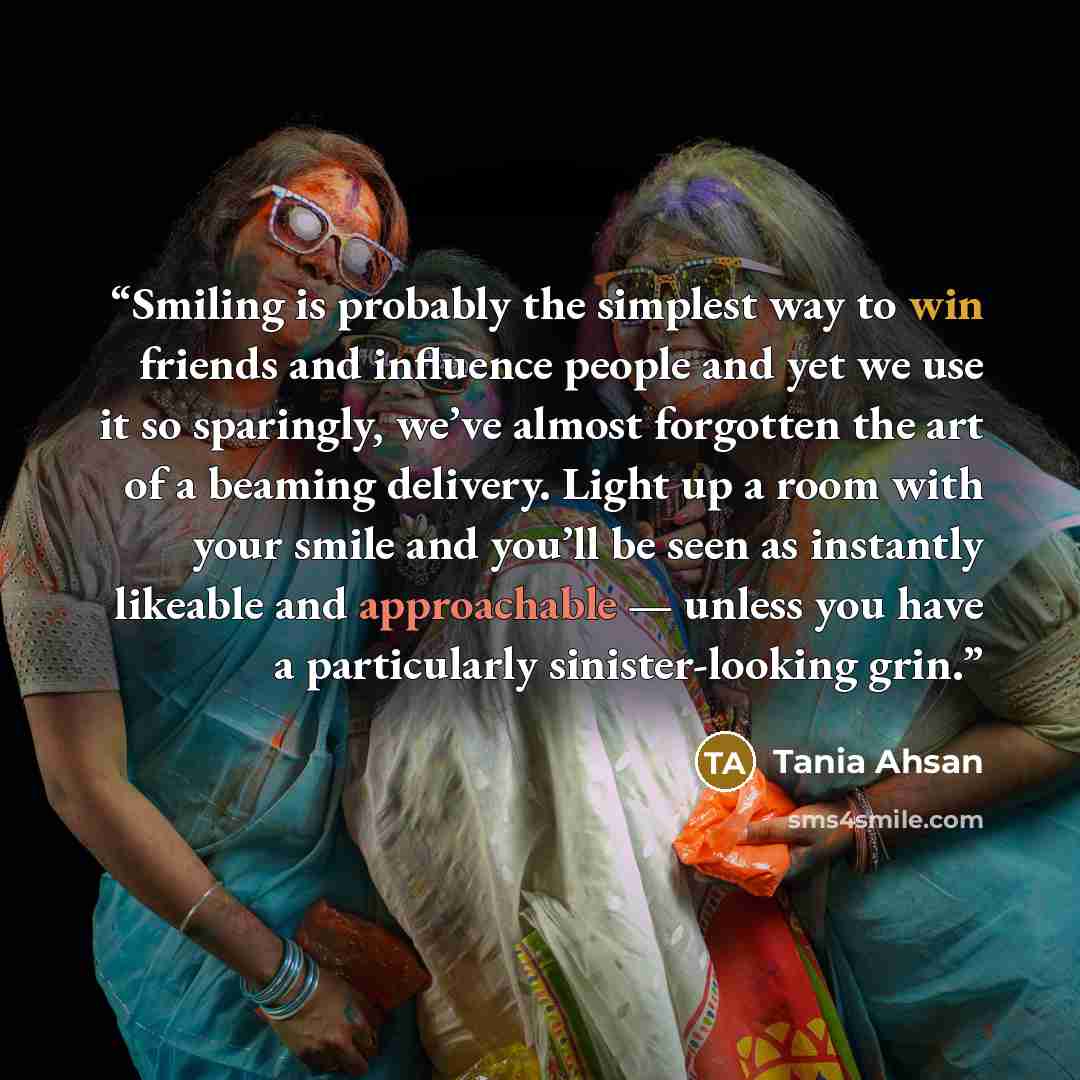 “Smiling is probably the simplest way to win friends and influence people and yet we use it so sparingly, we’ve almost forgotten the art of a beaming delivery. Light up a room with your smile and you’ll be seen as instantly likeable and approachable — unless you have a particularly sinister-looking…” quote by Tania Ahsan