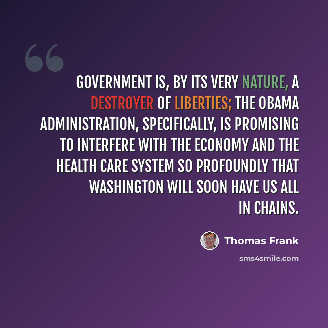 “Government is, by its very nature, a destroyer of liberties; the Obama administration, specifically, is promising to interfere with the economy and the health care system so profoundly that Washington will soon have us all in chains.” quote by Thomas Frank