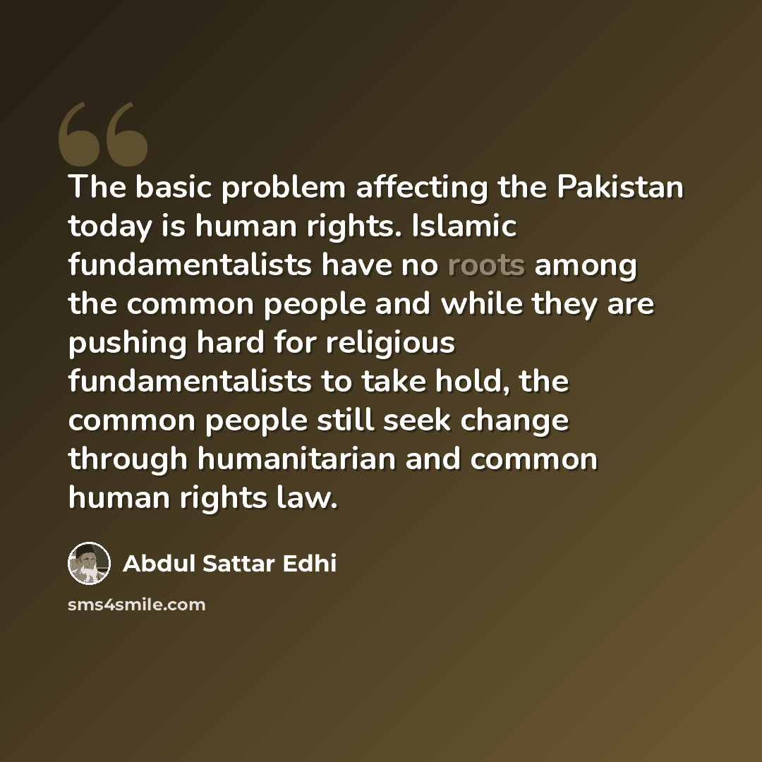 “The basic problem affecting the Pakistan today is human rights. Islamic fundamentalists have no roots among the common people and while they are pushing hard for religious fundamentalists to take hold, the common people still seek change through humanitarian and common human rights law.” quote by Abdul Sattar Edhi