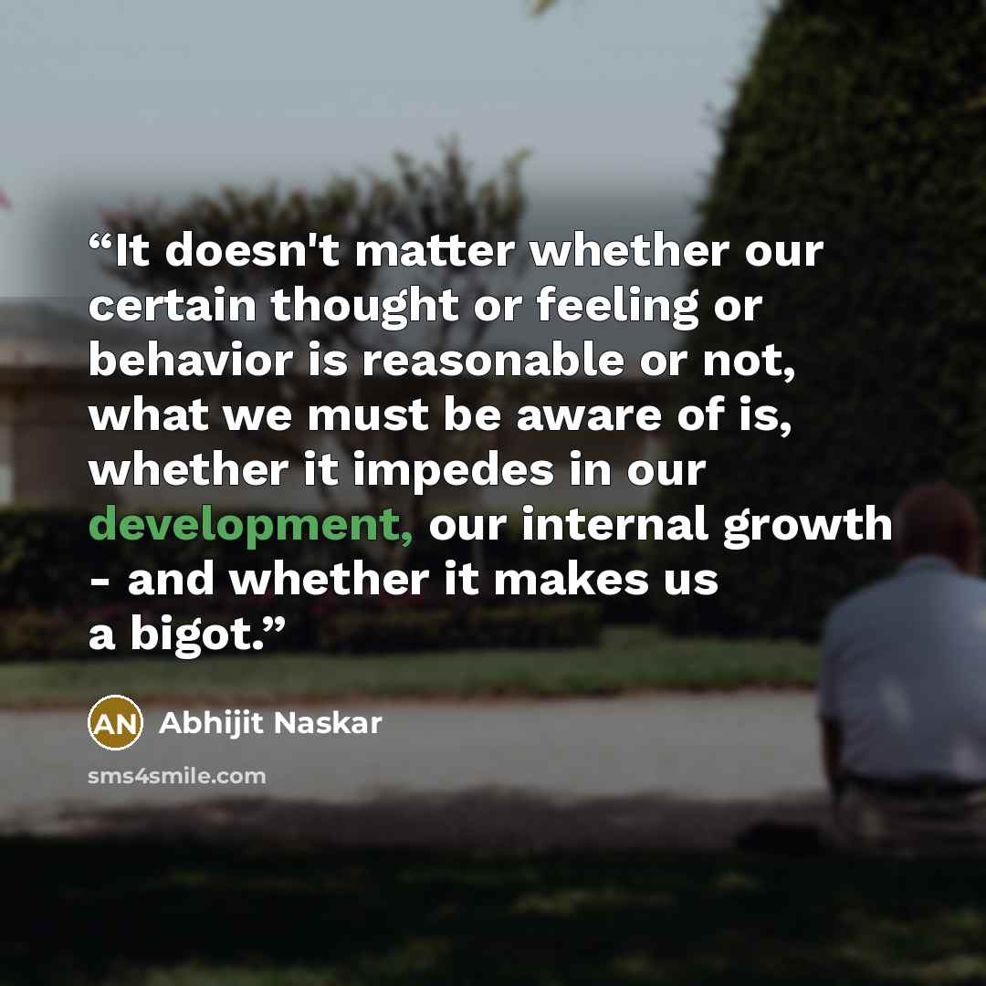 “It doesn't matter whether our certain thought or feeling or behavior is reasonable or not, what we must be aware of is, whether it impedes in our development, our internal growth - and whether it makes us a bigot.” quote by Abhijit Naskar