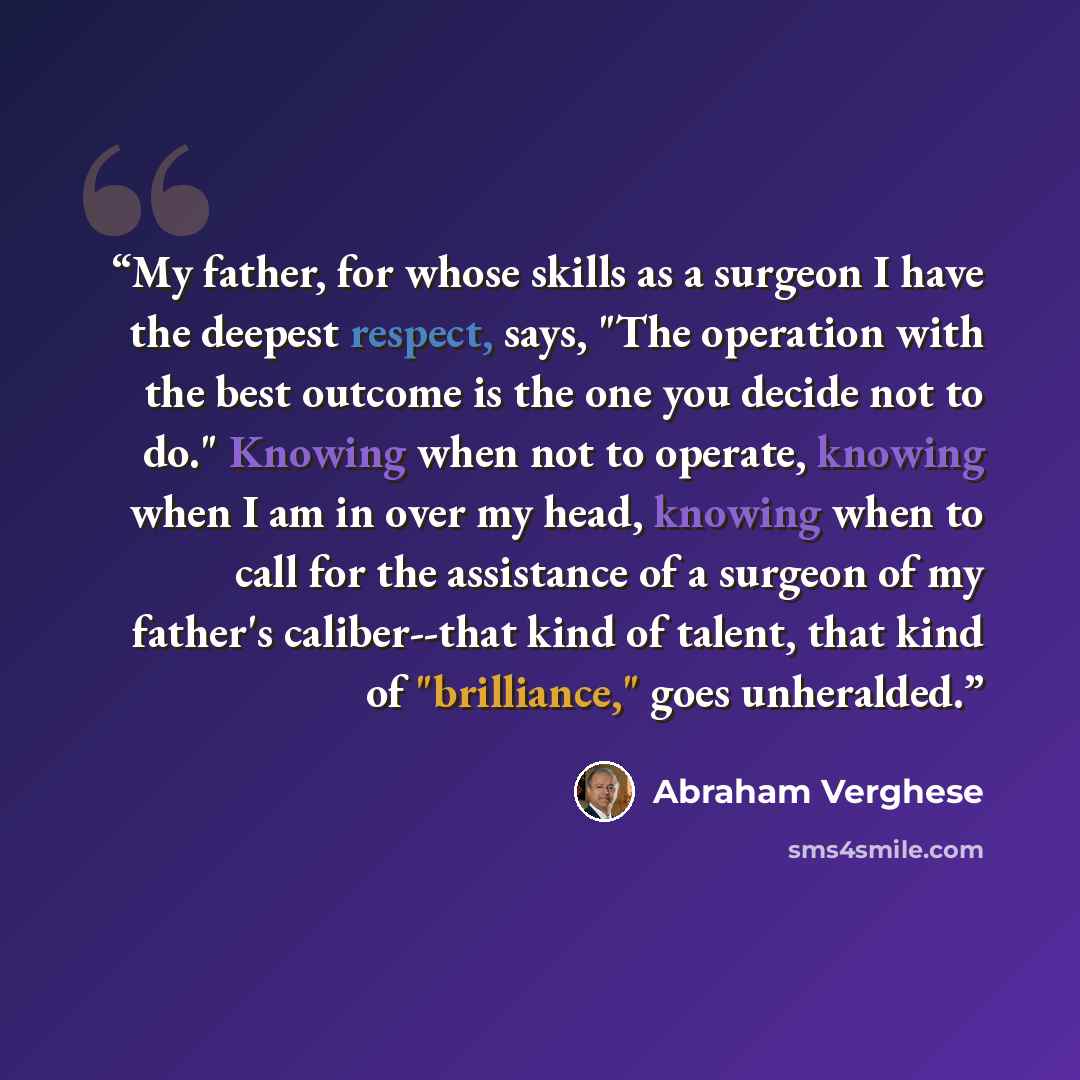 “My father, for whose skills as a surgeon I have the deepest respect, says, "The operation with the best outcome is the one you decide not to do." Knowing when not to operate, knowing when I am in over my head, knowing when to call for the assistance of a surgeon of my father's caliber--that kind…” quote by Abraham Verghese