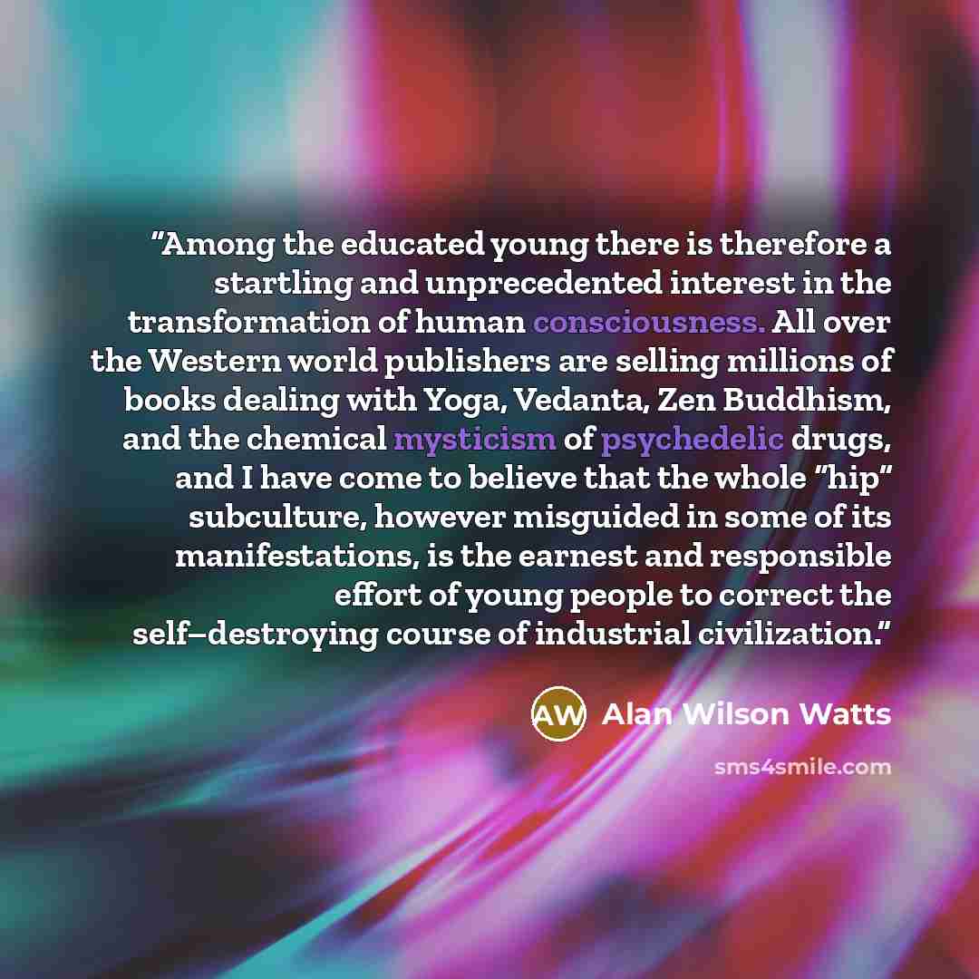 “Among the educated young there is therefore a startling and unprecedented interest in the transformation of human consciousness. All over the Western world publishers are selling millions of books dealing with Yoga, Vedanta, Zen Buddhism, and the chemical mysticism of psychedelic drugs, and I have…” quote by Alan Wilson Watts