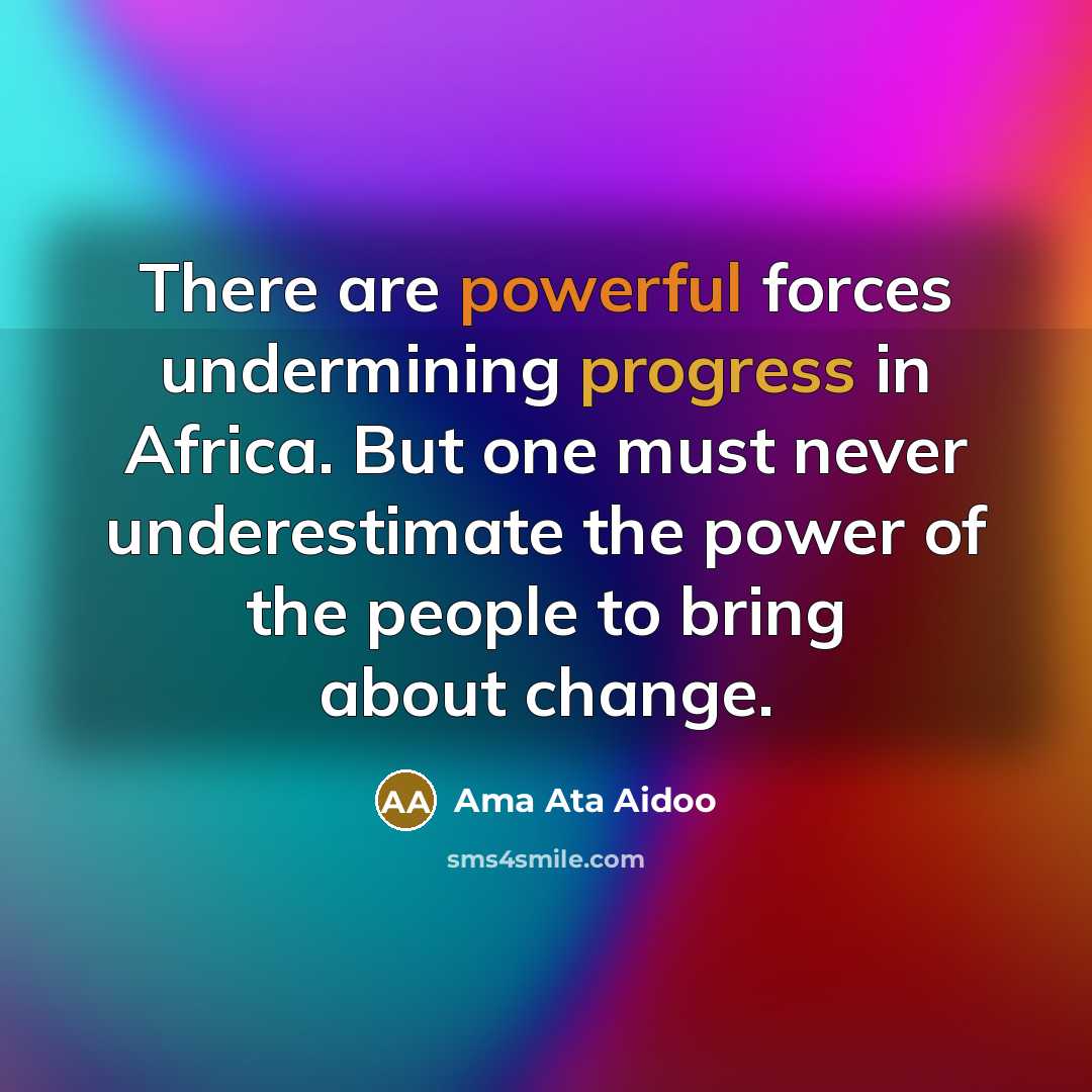 “There are powerful forces undermining progress in Africa. But one must never underestimate the power of the people to bring about change.” quote by Ama Ata Aidoo