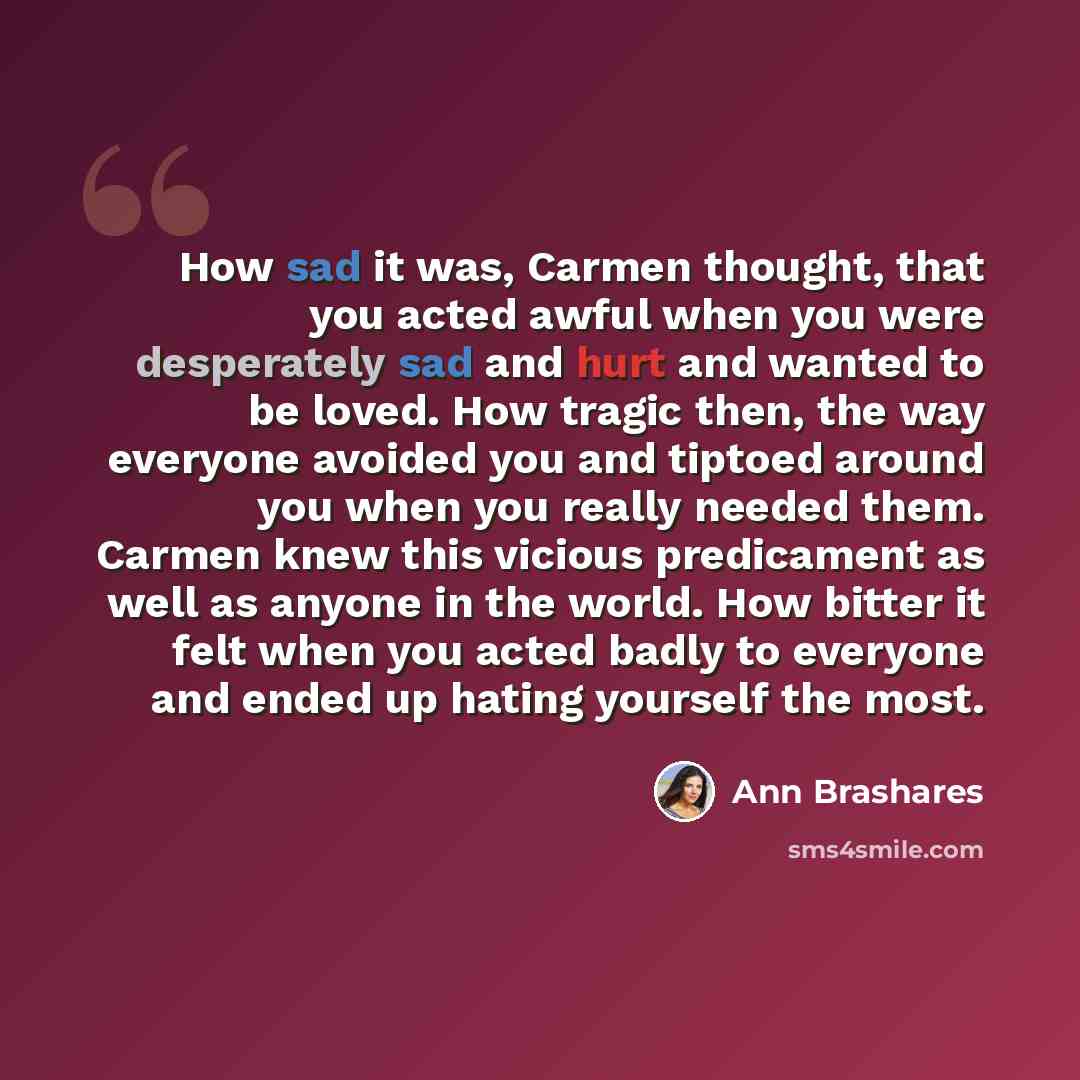 “How sad it was, Carmen thought, that you acted awful when you were desperately sad and hurt and wanted to be loved. How tragic then, the way everyone avoided you and tiptoed around you when you really needed them. Carmen knew this vicious predicament as well as anyone in the world. How bitter it…” quote by Ann Brashares