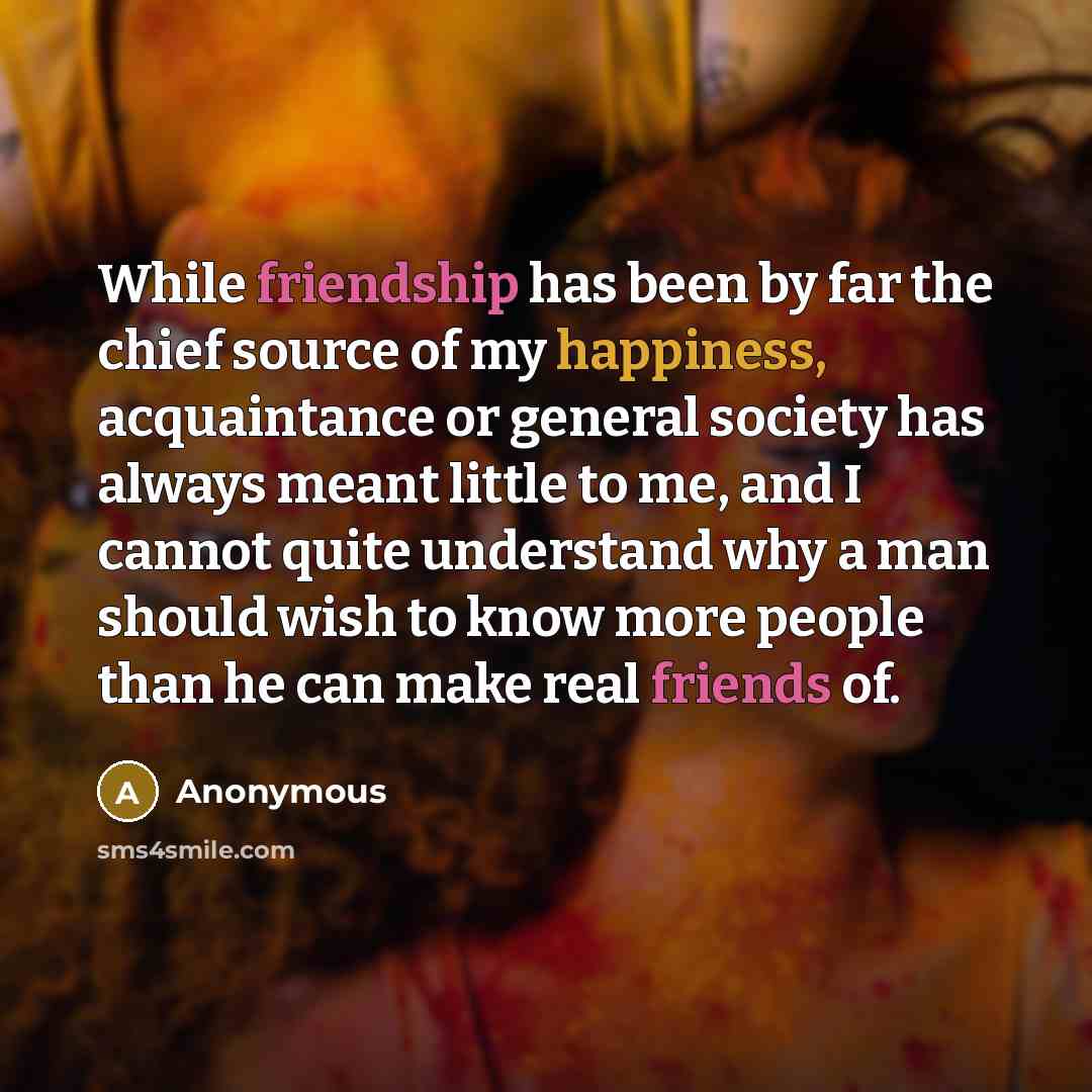 “While friendship has been by far the chief source of my happiness, acquaintance or general society has always meant little to me, and I cannot quite understand why a man should wish to know more people than he can make real friends of.” quote by Anonymous