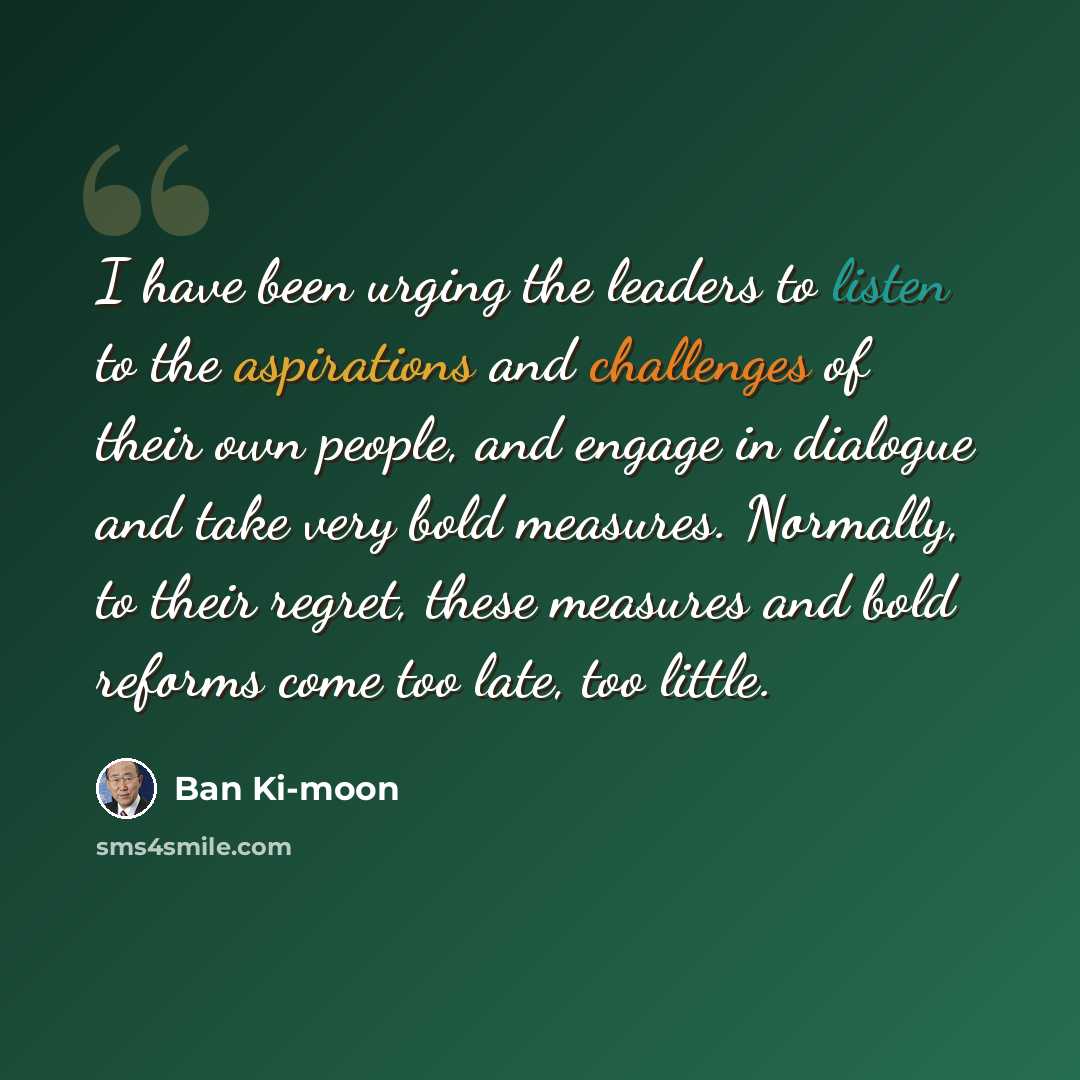 “I have been urging the leaders to listen to the aspirations and challenges of their own people, and engage in dialogue and take very bold measures. Normally, to their regret, these measures and bold reforms come too late, too little.” quote by Ban Ki-moon