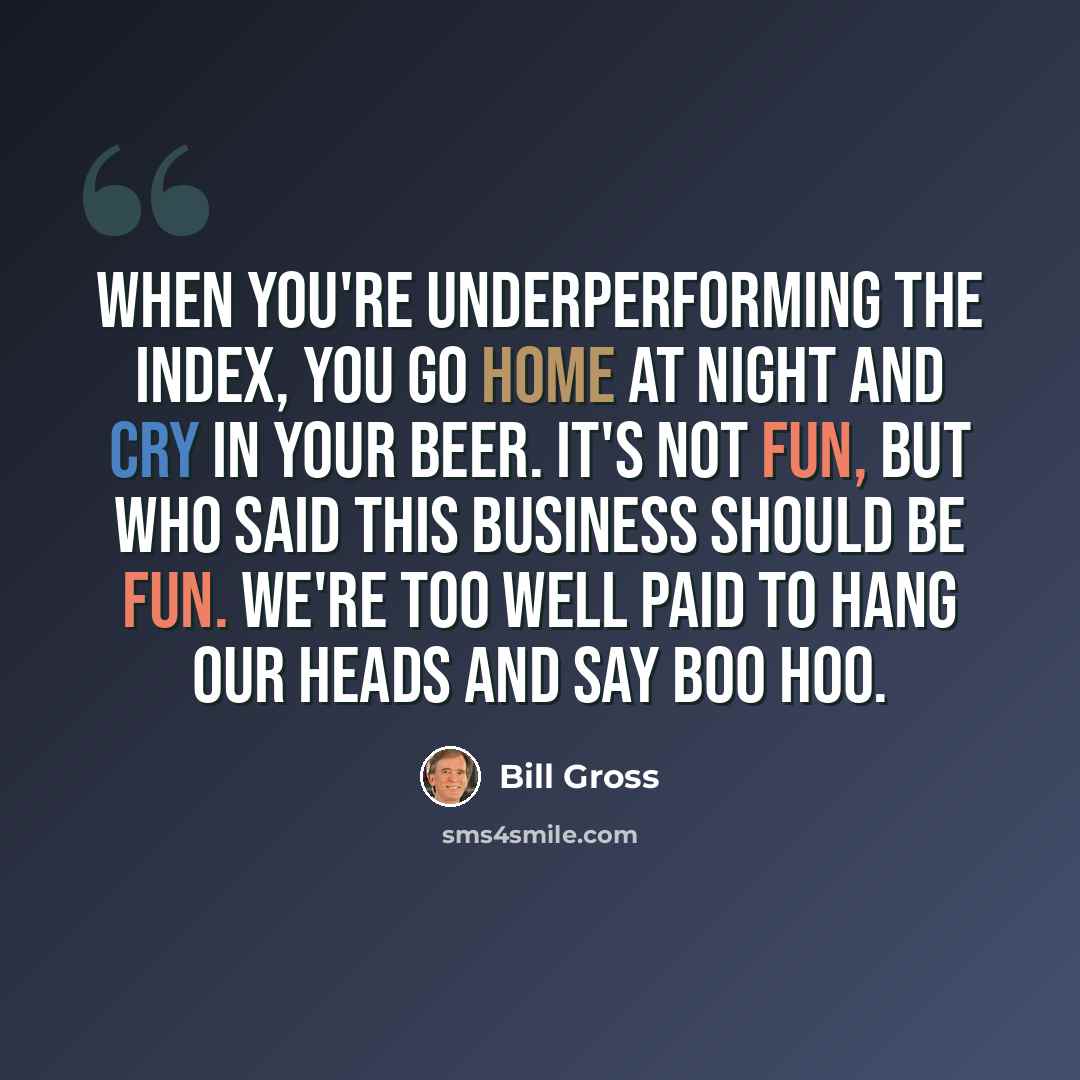 “When you're underperforming the index, you go home at night and cry in your beer. It's not fun, but who said this business should be fun. We're too well paid to hang our heads and say boo hoo.” quote by Bill Gross