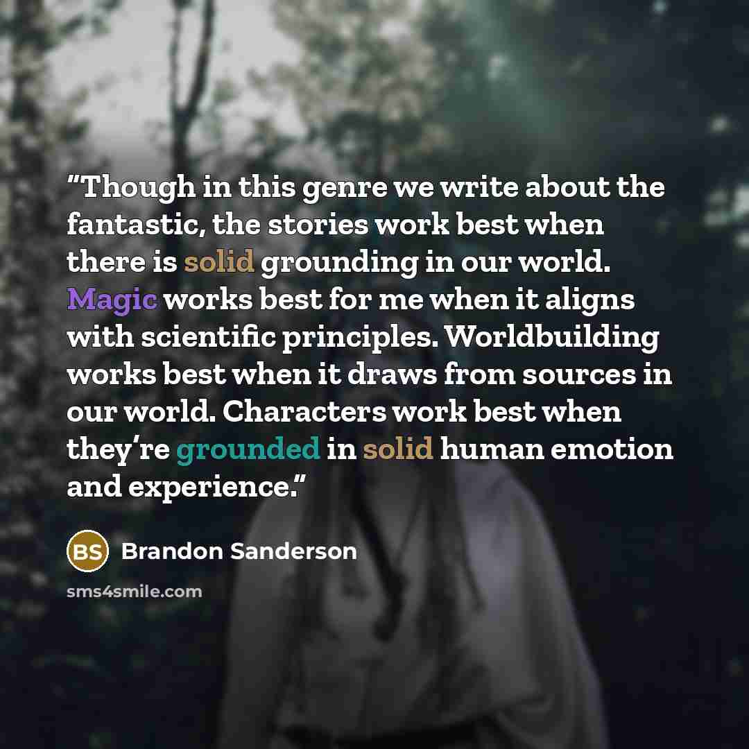 “Though in this genre we write about the fantastic, the stories work best when there is solid grounding in our world. Magic works best for me when it aligns with scientific principles. Worldbuilding works best when it draws from sources in our world. Characters work best when they’re grounded in…” quote by Brandon Sanderson