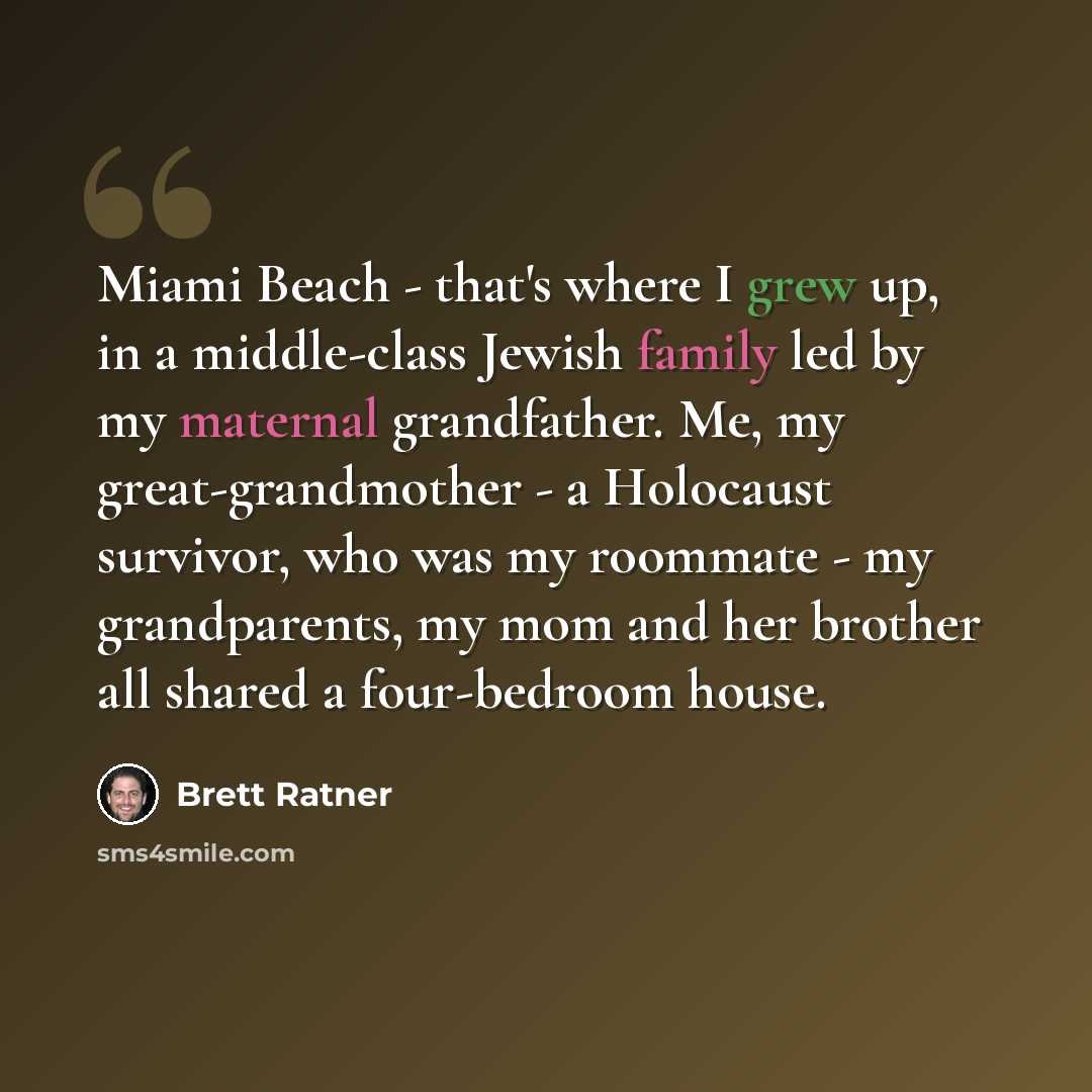 “Miami Beach - that's where I grew up, in a middle-class Jewish family led by my maternal grandfather. Me, my great-grandmother - a Holocaust survivor, who was my roommate - my grandparents, my mom and her brother all shared a four-bedroom house.” quote by Brett Ratner