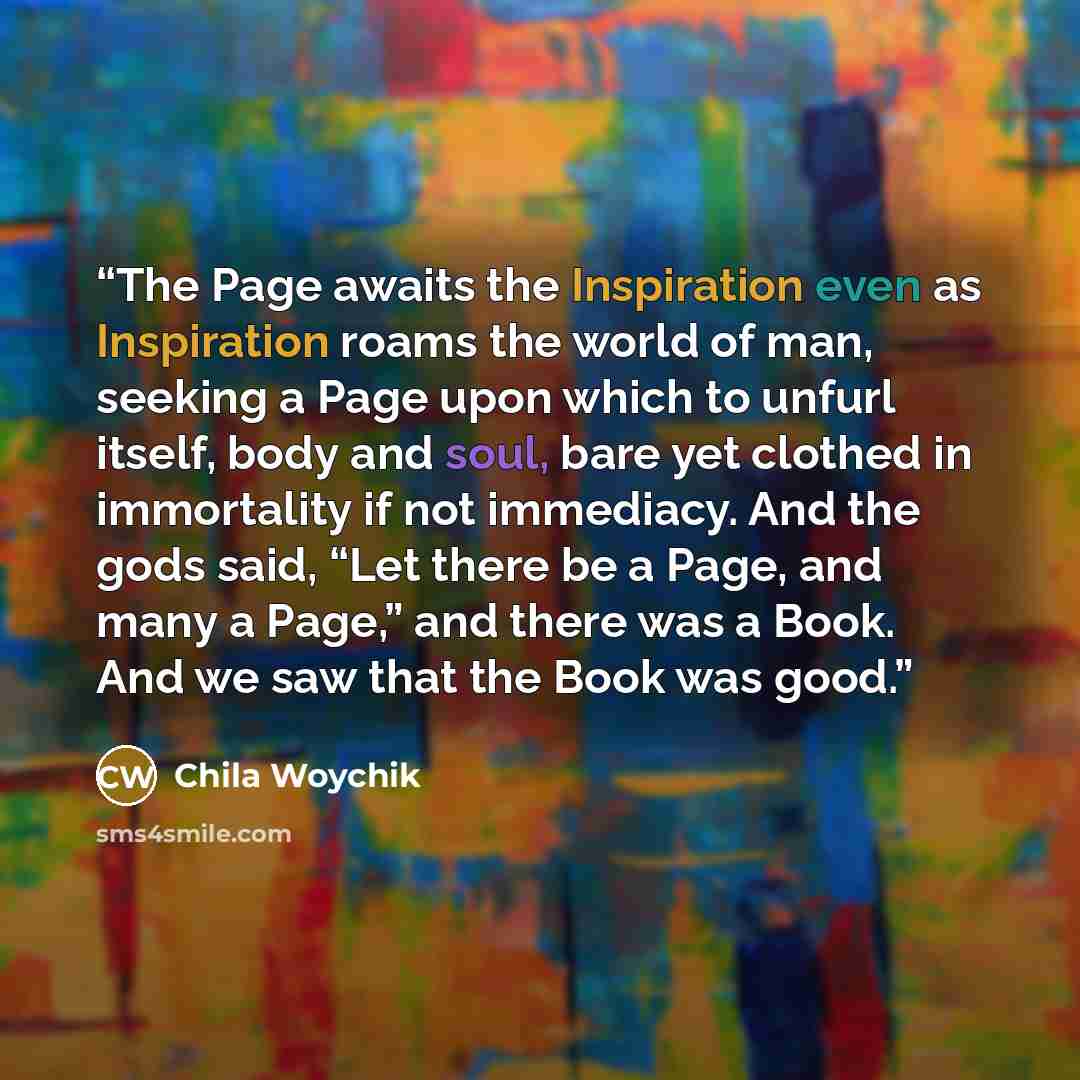 “The Page awaits the Inspiration even as Inspiration roams the world of man, seeking a Page upon which to unfurl itself, body and soul, bare yet clothed in immortality if not immediacy. And the gods said, “Let there be a Page, and many a Page,” and there was a Book. And we saw that the Book was good.” quote by Chila Woychik