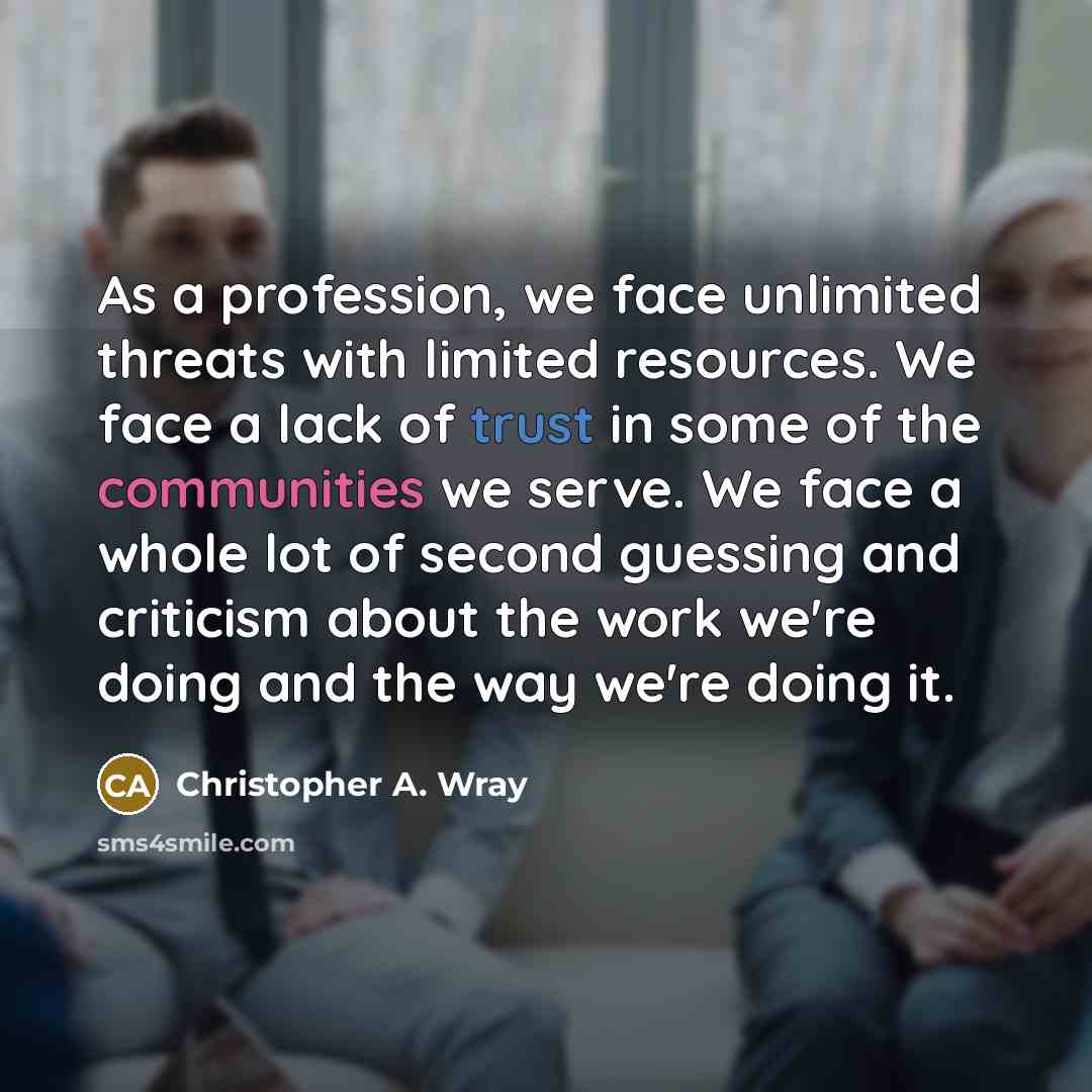 “As a profession, we face unlimited threats with limited resources. We face a lack of trust in some of the communities we serve. We face a whole lot of second guessing and criticism about the work we're doing and the way we're doing it.” quote by Christopher A. Wray