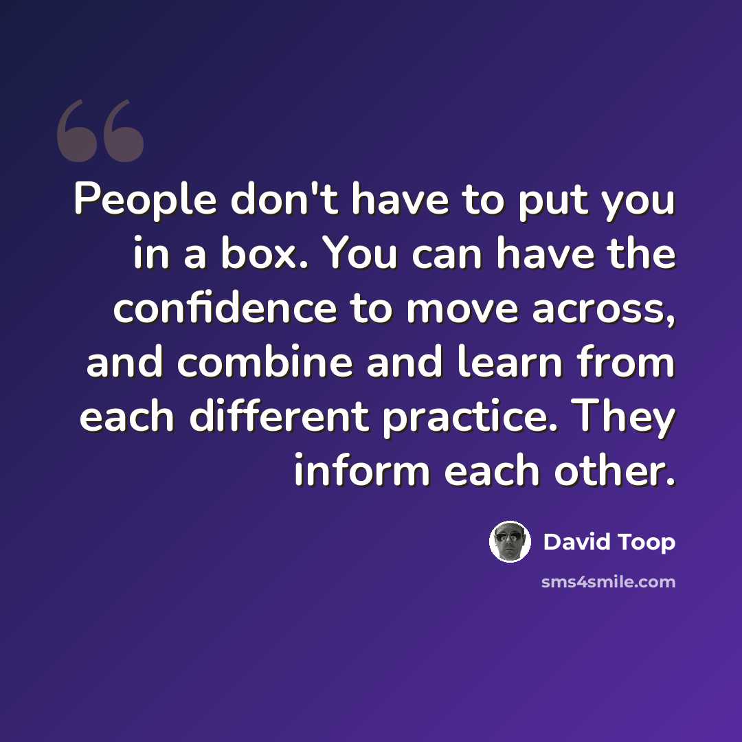 “People don't have to put you in a box. You can have the confidence to move across, and combine and learn from each different practice. They inform each other.” quote by David Toop