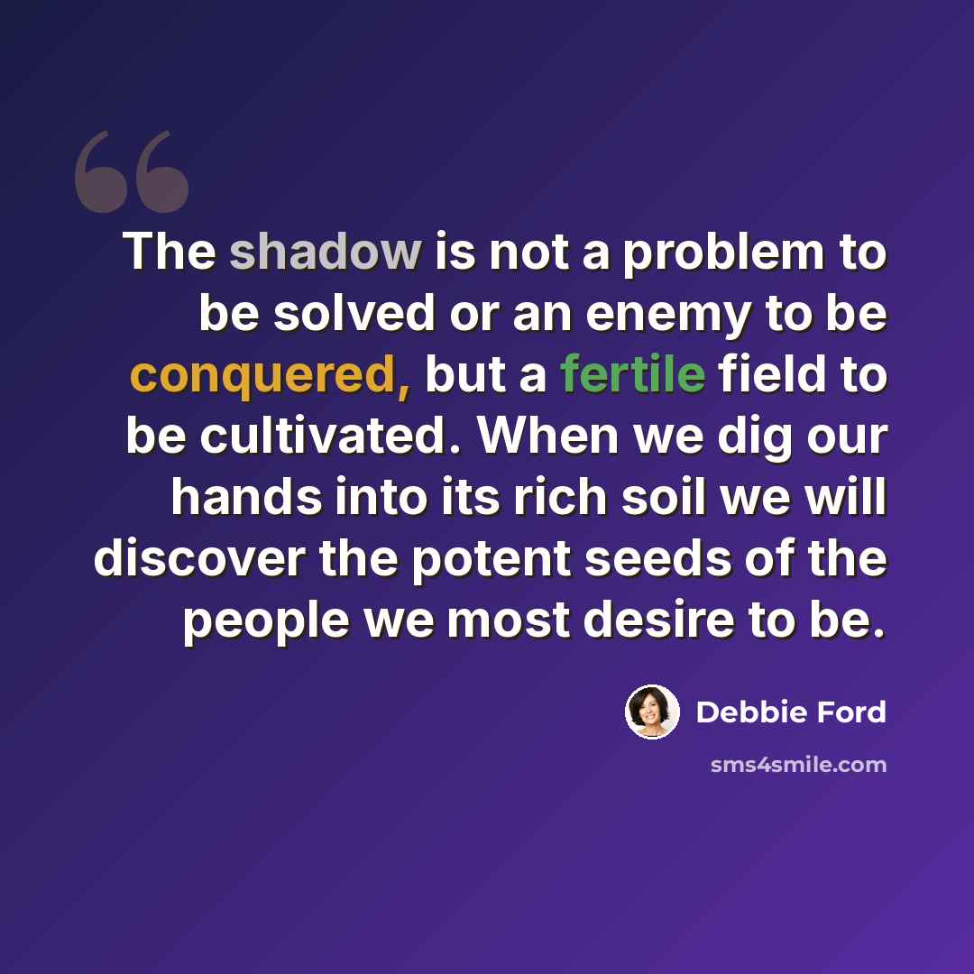 “The shadow is not a problem to be solved or an enemy to be conquered, but a fertile field to be cultivated. When we dig our hands into its rich soil we will discover the potent seeds of the people we most desire to be.” quote by Debbie Ford