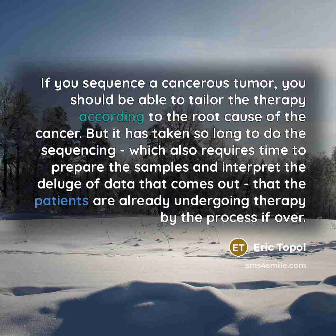 “If you sequence a cancerous tumor, you should be able to tailor the therapy according to the root cause of the cancer. But it has taken so long to do the sequencing - which also requires time to prepare the samples and interpret the deluge of data that comes out - that the patients are already…” quote by Eric Topol
