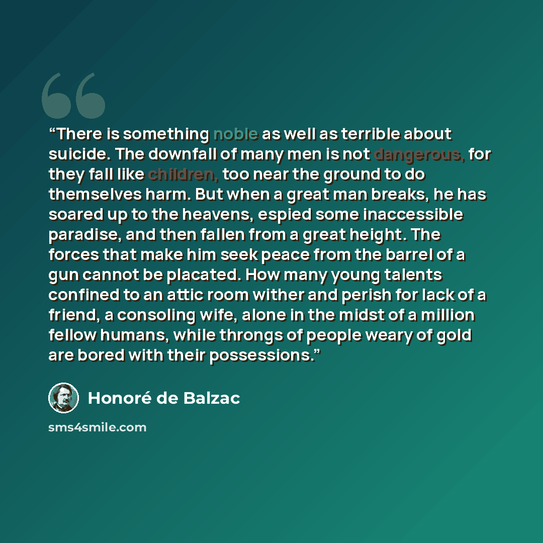“There is something noble as well as terrible about suicide. The downfall of many men is not dangerous, for they fall like children, too near the ground to do themselves harm. But when a great man breaks, he has soared up to the heavens, espied some inaccessible paradise, and then fallen from a…” quote by Honoré de Balzac