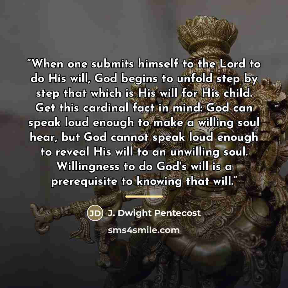 “When one submits himself to the Lord to do His will, God begins to unfold step by step that which is His will for His child. Get this cardinal fact in mind: God can speak loud enough to make a willing soul hear, but God cannot speak loud enough to reveal His will to an unwilling soul. Willingness…” quote by J. Dwight Pentecost