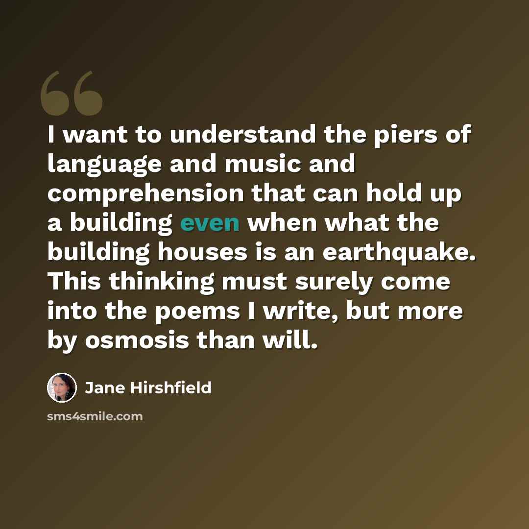 “I want to understand the piers of language and music and comprehension that can hold up a building even when what the building houses is an earthquake. This thinking must surely come into the poems I write, but more by osmosis than will.” quote by Jane Hirshfield