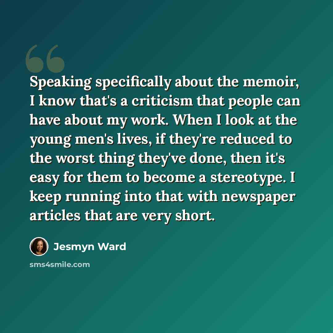 “Speaking specifically about the memoir, I know that's a criticism that people can have about my work. When I look at the young men's lives, if they're reduced to the worst thing they've done, then it's easy for them to become a stereotype. I keep running into that with newspaper articles that are…” quote by Jesmyn Ward