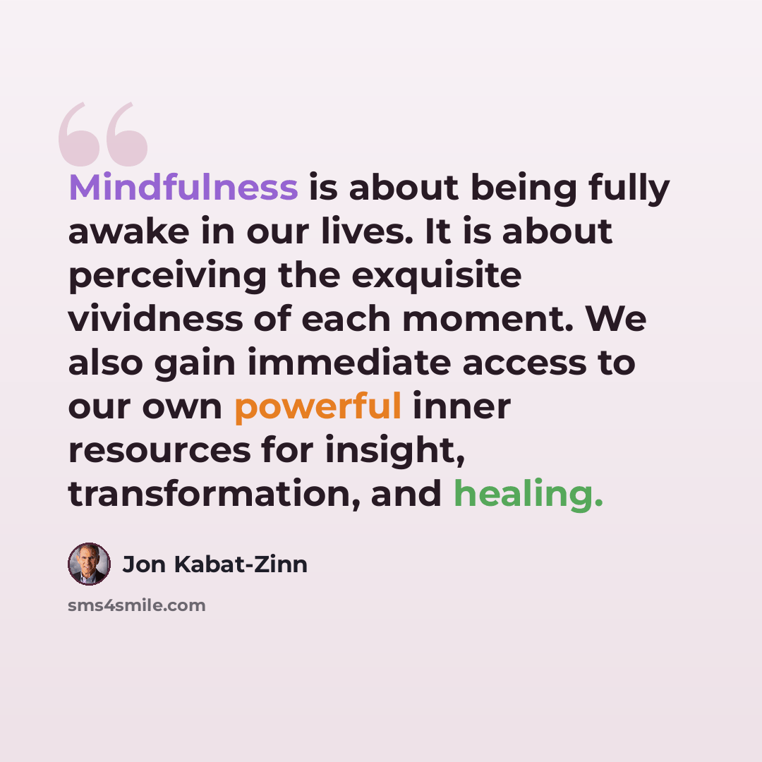“Mindfulness is about being fully awake in our lives. It is about perceiving the exquisite vividness of each moment. We also gain immediate access to our own powerful inner resources for insight, transformation, and healing.” quote by Jon Kabat-Zinn