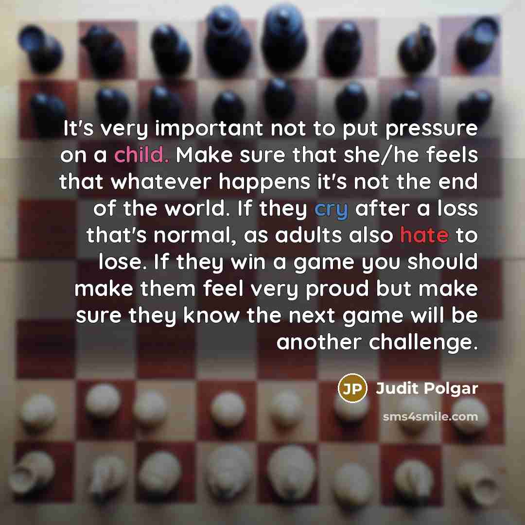 “It's very important not to put pressure on a child. Make sure that she/he feels that whatever happens it's not the end of the world. If they cry after a loss that's normal, as adults also hate to lose. If they win a game you should make them feel very proud but make sure they know the next game…” quote by Judit Polgar