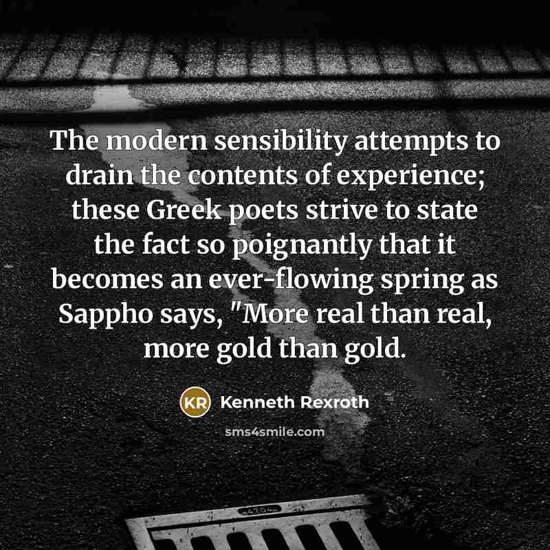 “The modern sensibility attempts to drain the contents of experience; these Greek poets strive to state the fact so poignantly that it becomes an ever-flowing spring as Sappho says, "More real than real, more gold than gold.” quote by Kenneth Rexroth