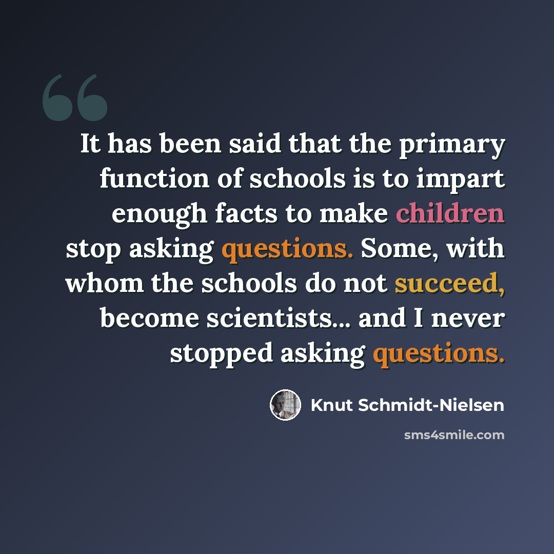 “It has been said that the primary function of schools is to impart enough facts to make children stop asking questions. Some, with whom the schools do not succeed, become scientists... and I never stopped asking questions.” quote by Knut Schmidt-Nielsen