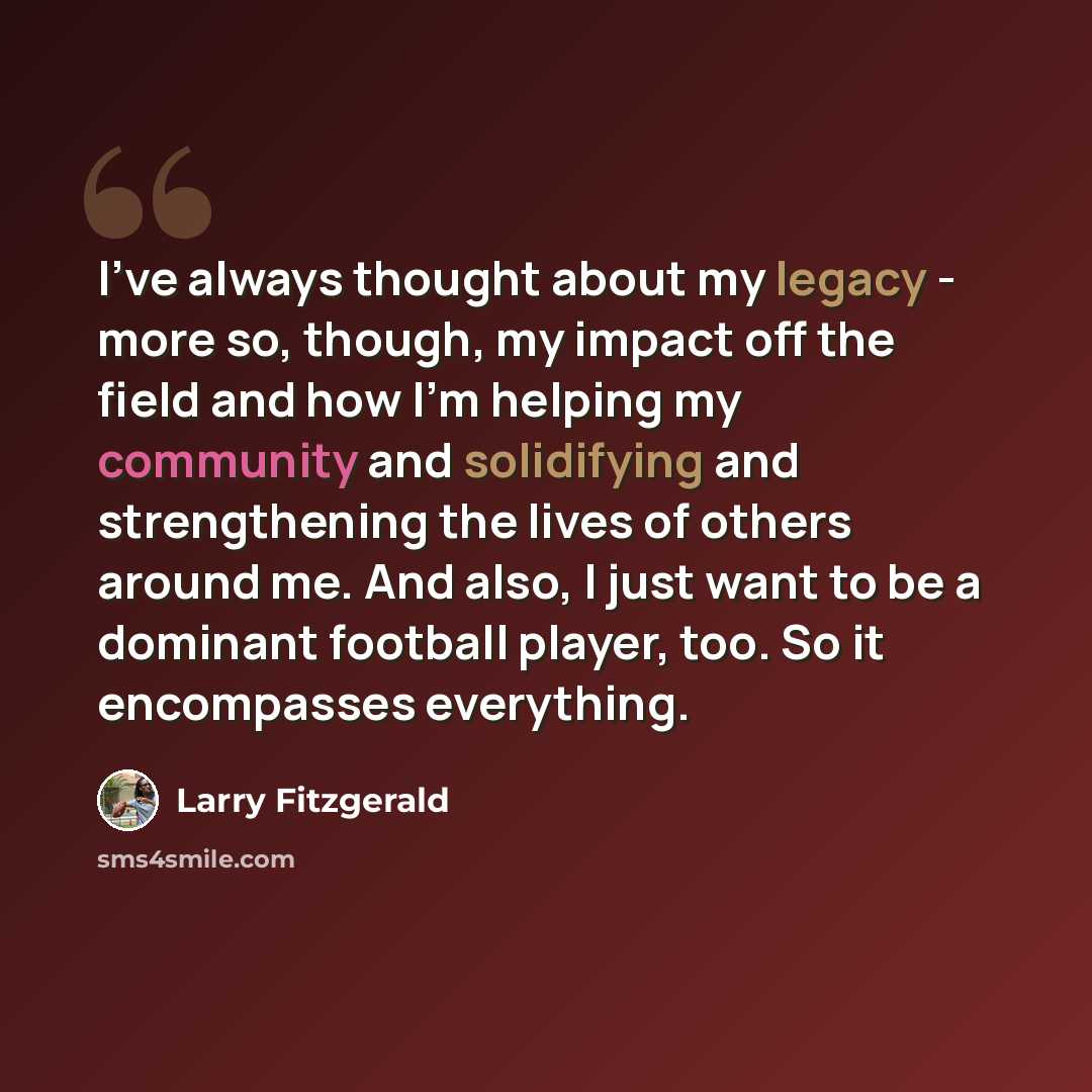 “I've always thought about my legacy - more so, though, my impact off the field and how I'm helping my community and solidifying and strengthening the lives of others around me. And also, I just want to be a dominant football player, too. So it encompasses everything.” quote by Larry Fitzgerald