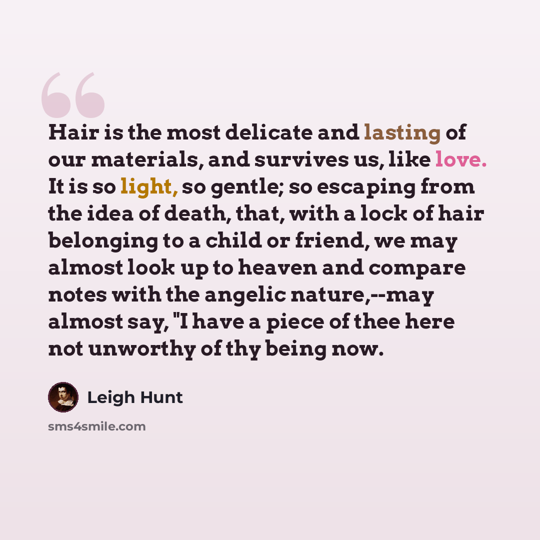 “Hair is the most delicate and lasting of our materials, and survives us, like love. It is so light, so gentle; so escaping from the idea of death, that, with a lock of hair belonging to a child or friend, we may almost look up to heaven and compare notes with the angelic nature,--may almost say…” quote by Leigh Hunt