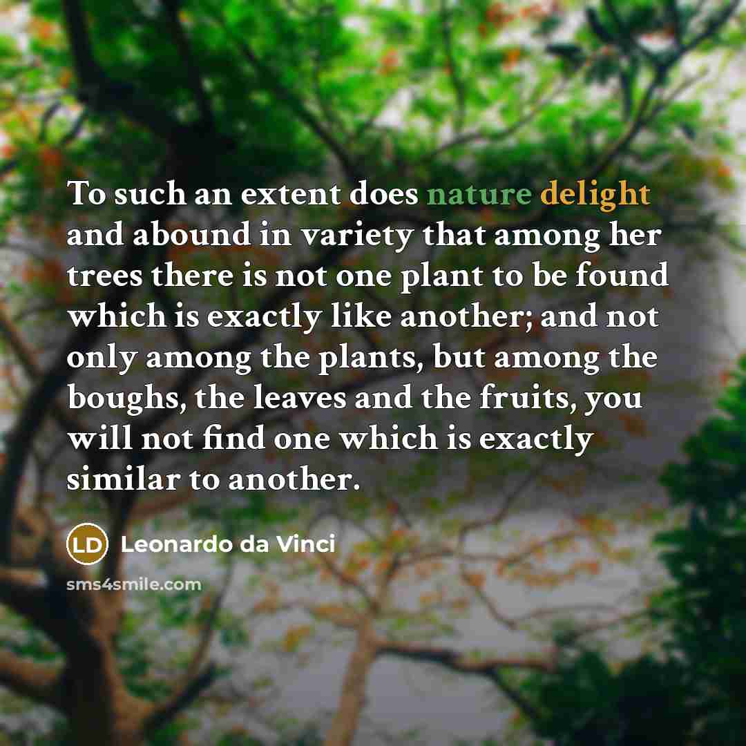 “To such an extent does nature delight and abound in variety that among her trees there is not one plant to be found which is exactly like another; and not only among the plants, but among the boughs, the leaves and the fruits, you will not find one which is exactly similar to another.” quote by Leonardo da Vinci
