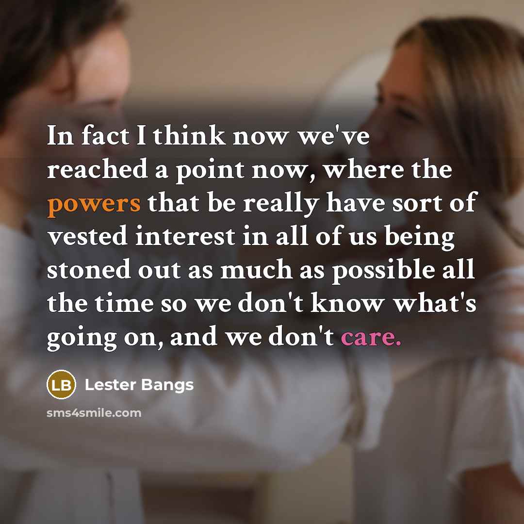 “In fact I think now we've reached a point now, where the powers that be really have sort of vested interest in all of us being stoned out as much as possible all the time so we don't know what's going on, and we don't care.” quote by Lester Bangs