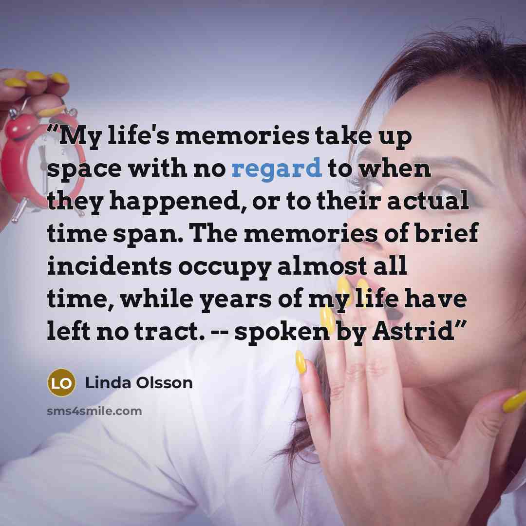“My life's memories take up space with no regard to when they happened, or to their actual time span. The memories of brief incidents occupy almost all time, while years of my life have left no tract. -- spoken by Astrid” quote by Linda Olsson