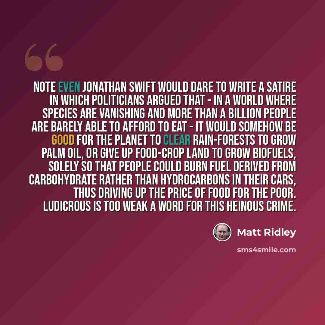 “Note even Jonathan Swift would dare to write a satire in which politicians argued that - in a world where species are vanishing and more than a billion people are barely able to afford to eat - it would somehow be good for the planet to clear rain-forests to grow palm oil, or give up food-crop…” quote by Matt Ridley