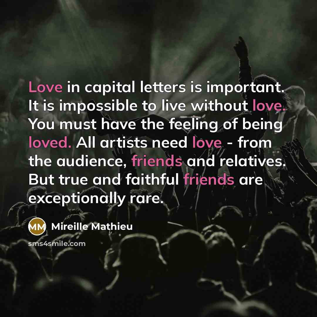 “Love in capital letters is important. It is impossible to live without love. You must have the feeling of being loved. All artists need love - from the audience, friends and relatives. But true and faithful friends are exceptionally rare.” quote by Mireille Mathieu