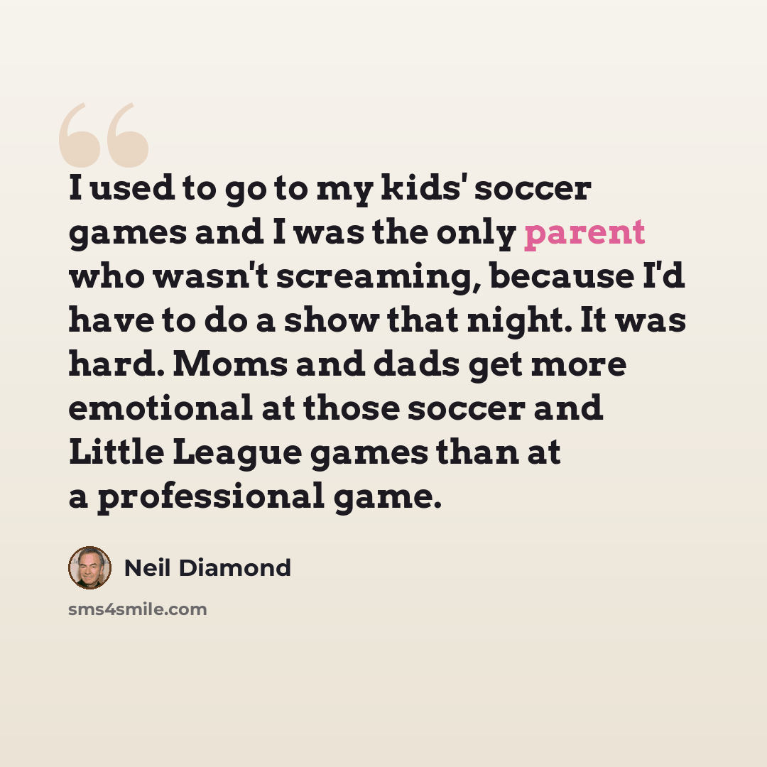 “I used to go to my kids' soccer games and I was the only parent who wasn't screaming, because I'd have to do a show that night. It was hard. Moms and dads get more emotional at those soccer and Little League games than at a professional game.” quote by Neil Diamond