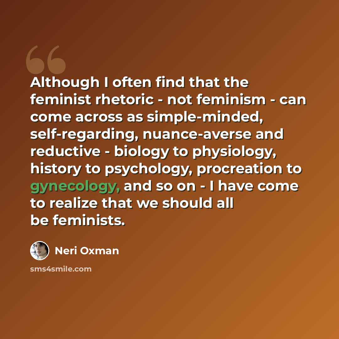 “Although I often find that the feminist rhetoric - not feminism - can come across as simple-minded, self-regarding, nuance-averse and reductive - biology to physiology, history to psychology, procreation to gynecology, and so on - I have come to realize that we should all be feminists.” quote by Neri Oxman