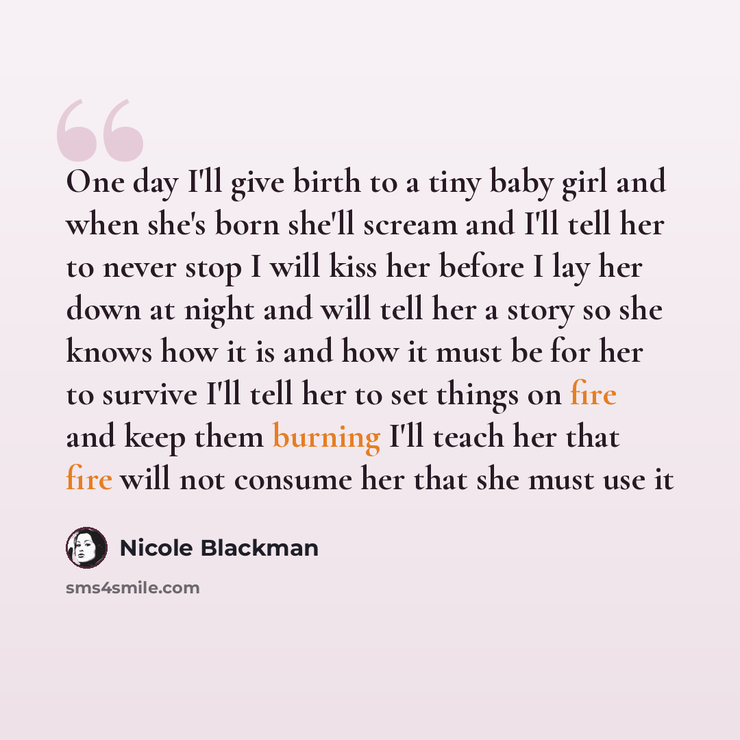 “One day I'll give birth to a tiny baby girl and when she's born she'll scream and I'll tell her to never stop I will kiss her before I lay her down at night and will tell her a story so she knows how it is and how it must be for her to survive I'll tell her to set things on fire and keep them…” quote by Nicole Blackman