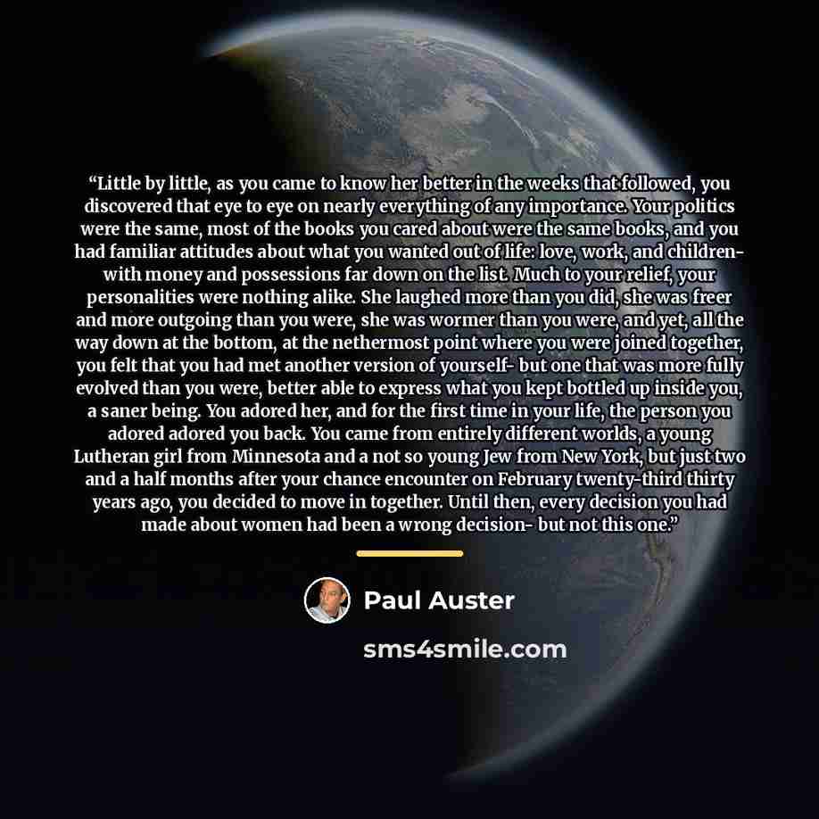 “Little by little, as you came to know her better in the weeks that followed, you discovered that eye to eye on nearly everything of any importance. Your politics were the same, most of the books you cared about were the same books, and you had familiar attitudes about what you wanted out of life…” quote by paul auster