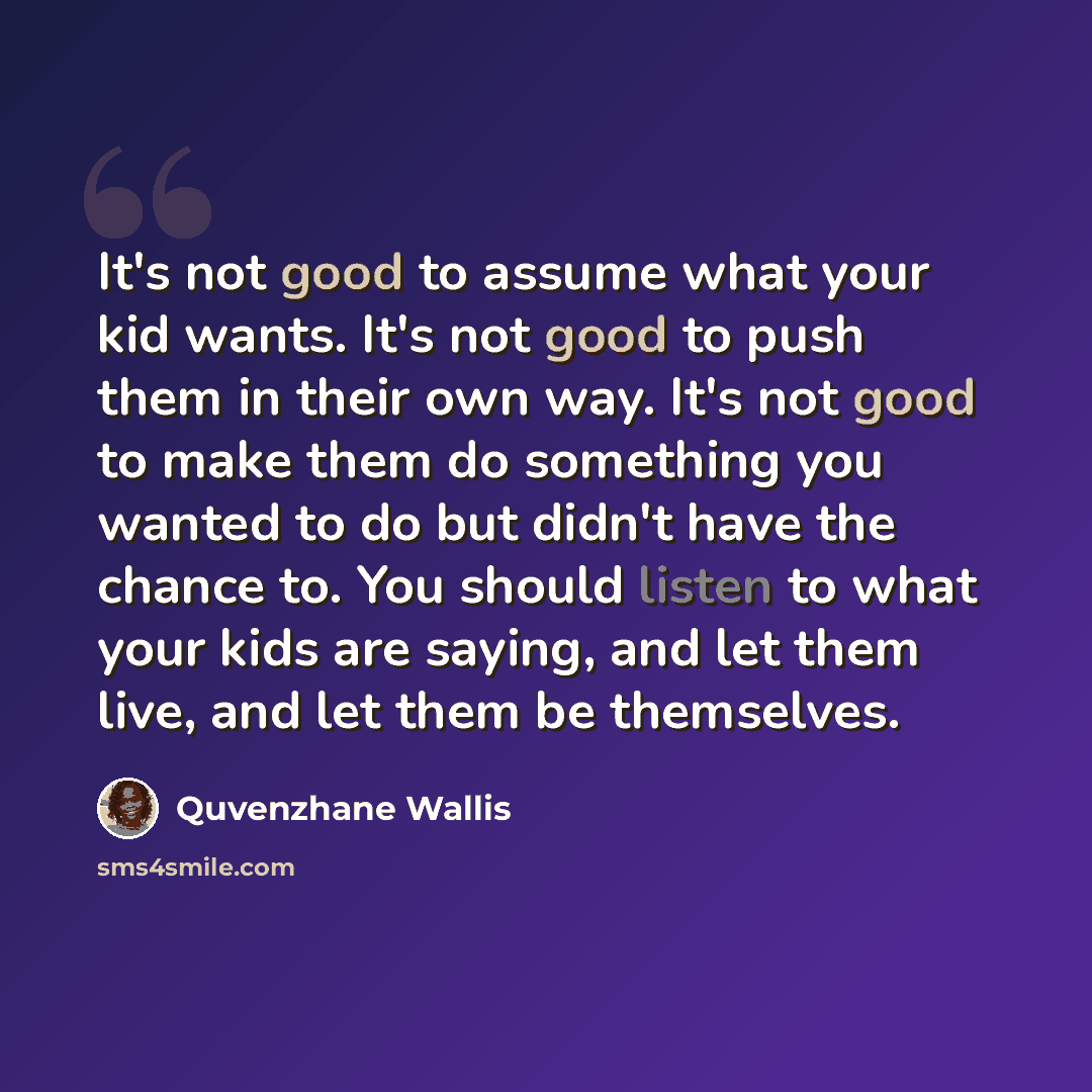 “It's not good to assume what your kid wants. It's not good to push them in their own way. It's not good to make them do something you wanted to do but didn't have the chance to. You should listen to what your kids are saying, and let them live, and let them be themselves.” quote by Quvenzhane Wallis