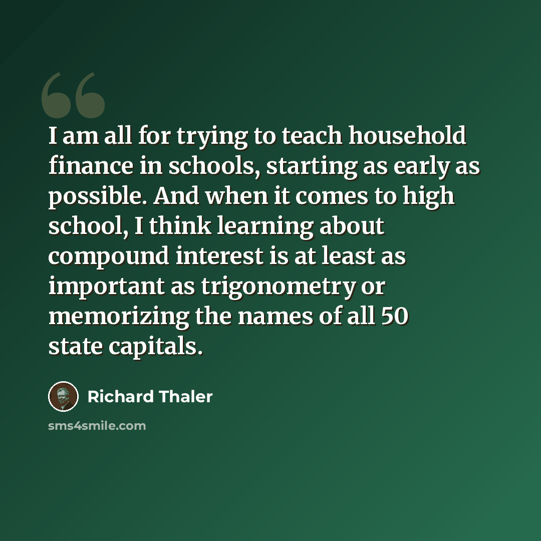 “I am all for trying to teach household finance in schools, starting as early as possible. And when it comes to high school, I think learning about compound interest is at least as important as trigonometry or memorizing the names of all 50 state capitals.” quote by Richard Thaler