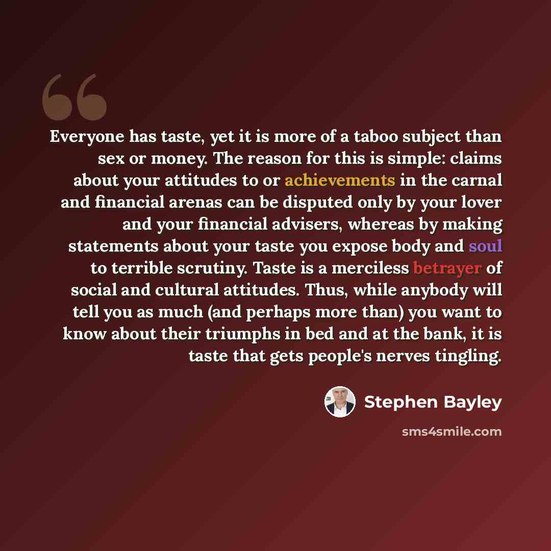 “Everyone has taste, yet it is more of a taboo subject than sex or money. The reason for this is simple: claims about your attitudes to or achievements in the carnal and financial arenas can be disputed only by your lover and your financial advisers, whereas by making statements about your taste…” quote by Stephen Bayley