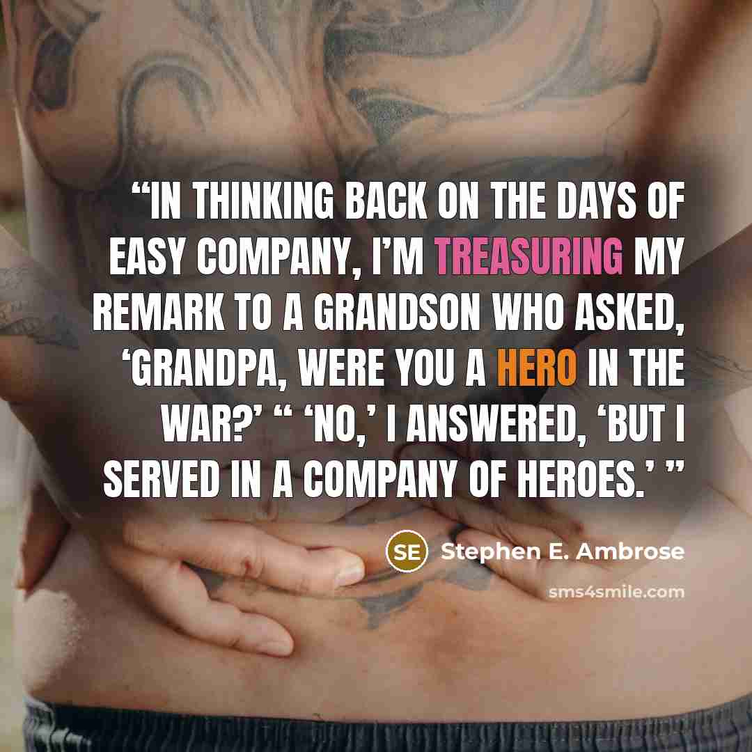 “In thinking back on the days of Easy Company, I’m treasuring my remark to a grandson who asked, ‘Grandpa, were you a hero in the war?’ “ ‘No,’ I answered, ‘but I served in a company of heroes.’” quote by Stephen E. Ambrose